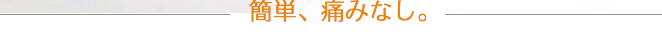 簡単、痛みなし。